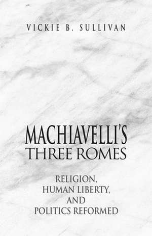 Machiavelli`s Three Romes – Religion, Human Liberty, and Politics Reformed de Vickie B. Sullivan