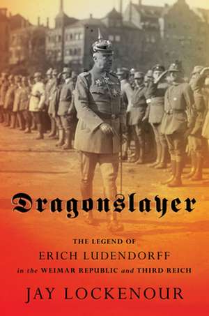 Dragonslayer – The Legend of Erich Ludendorff in the Weimar Republic and Third Reich de Jay Lockenour