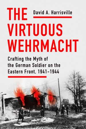 The Virtuous Wehrmacht – Crafting the Myth of the German Soldier on the Eastern Front, 1941–1944 de David A. Harrisville