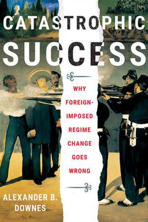 Catastrophic Success – Why Foreign–Imposed Regime Change Goes Wrong de Alexander B. Downes