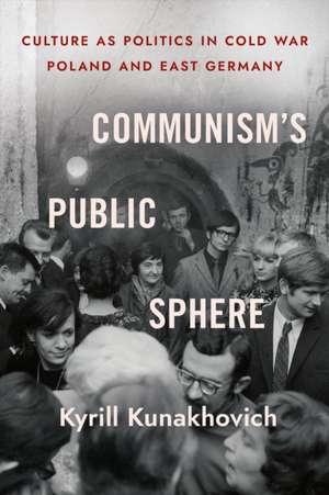 Communism`s Public Sphere – Culture as Politics in Cold War Poland and East Germany de Kyrill Kunakhovich