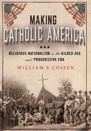 Making Catholic America – Religious Nationalism in the Gilded Age and Progressive Era de William S. Cossen