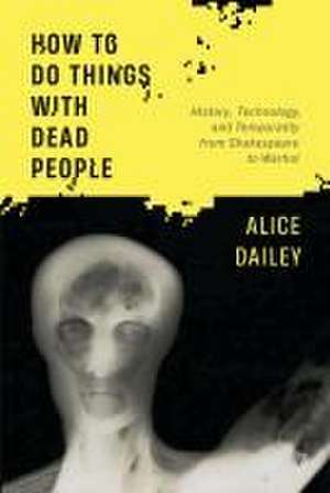 How to Do Things with Dead People – History, Technology, and Temporality from Shakespeare to Warhol de Alice Dailey