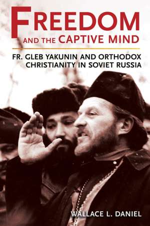 Freedom and the Captive Mind – Fr. Gleb Yakunin and Orthodox Christianity in Soviet Russia de Wallace L. Daniel