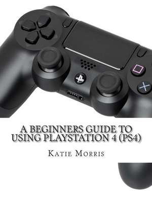 A Beginners Guide to Using PlayStation 4 (Ps4) de Katie Morris