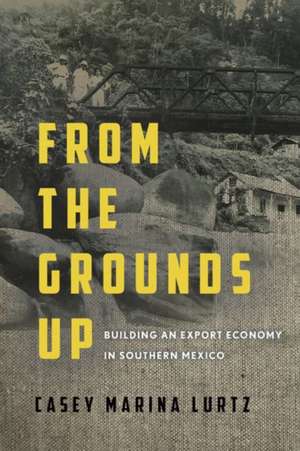 From the Grounds Up – Building an Export Economy in Southern Mexico de Casey Marina Lurtz