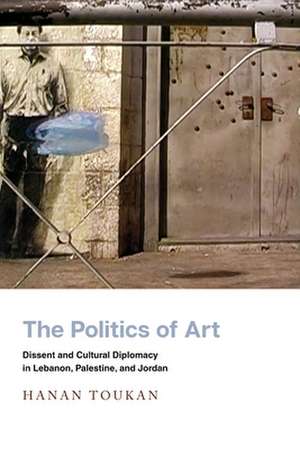 The Politics of Art – Dissent and Cultural Diplomacy in Lebanon, Palestine, and Jordan de Hanan Toukan