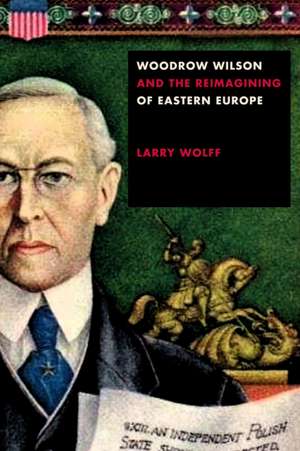 Woodrow Wilson and the Reimagining of Eastern Europe de Larry Wolff