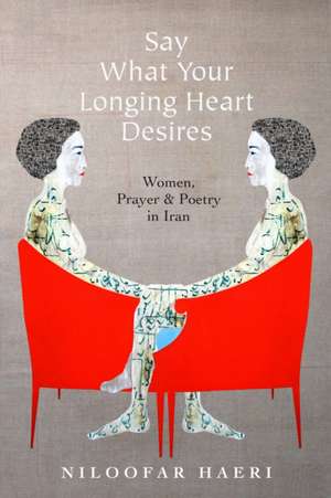 Say What Your Longing Heart Desires – Women, Prayer, and Poetry in Iran de Niloofar Haeri