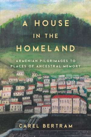 A House in the Homeland – Armenian Pilgrimages to Places of Ancestral Memory de Carel Bertram