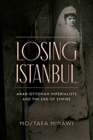 Losing Istanbul – Arab–Ottoman Imperialists and the End of Empire de Mostafa Minawi