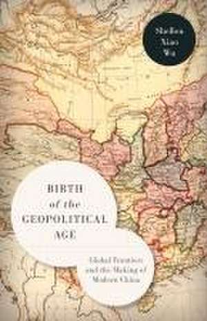 Birth of the Geopolitical Age – Global Frontiers and the Making of Modern China de Shellen Xiao Wu