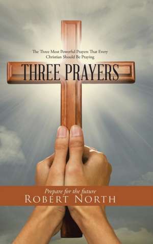 Three Prayers: The Three Most Powerful Prayers That Every Christian Should Be Praying de Robert North