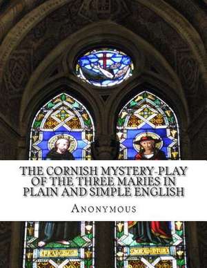 The Cornish Mystery-Play of the Three Maries in Plain and Simple English de Anonymous