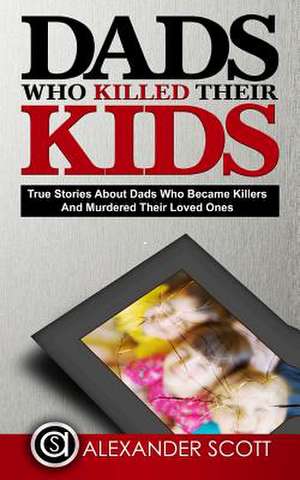 Dads Who Killed Their Kids True Stories about Dads Who Became Killers and Murdered Their Loved Ones de Scott, Alexander