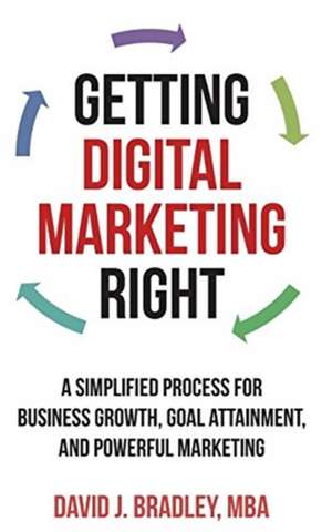 Getting Digital Marketing Right: A Simplified Process for Business Growth, Goal Attainment, and Powerful Marketing de David Bradley