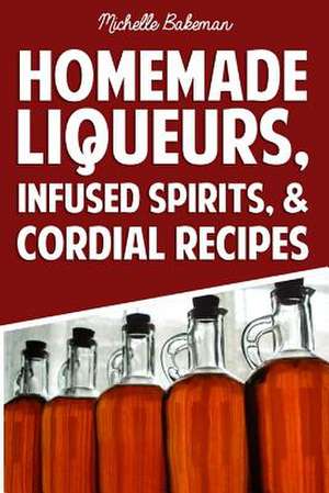 Homemade Liqueurs, Infused Spirits, & Cordial Recipes de Michelle Bakeman