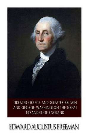 Greater Greece and Greater Britain and George Washington the Great Expander of England de Edward Augustus Freeman