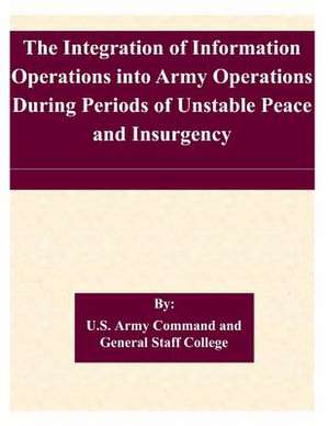 The Integration of Information Operations Into Army Operations During Periods of Unstable Peace and Insurgency de U. S. Army Command and General Staff Col