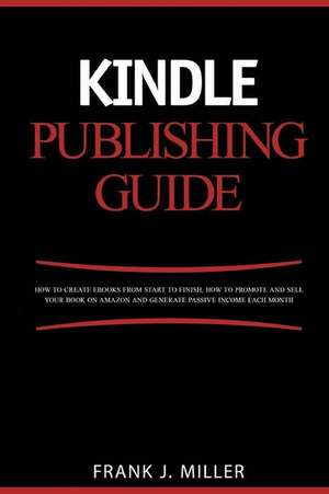 Kindle Publishing Guide - How to Create eBooks from Start to Finish, How to Promote and Sell Your Book on Amazon and Generate Passive Income Each Mont de Frank J. Miller