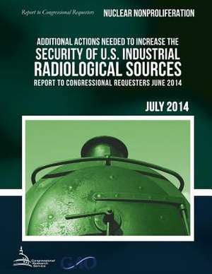 Nuclear Nonproliferation Additional Actions Needed to Increase the Security of U.S. Industrial Radiological Sources de United States Government Accountability