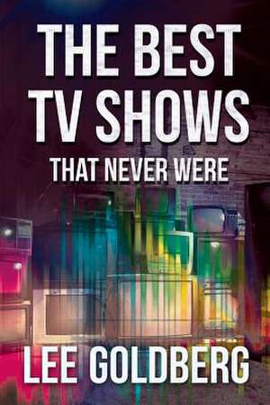 The Best TV Shows That Never Were de Lee Goldberg