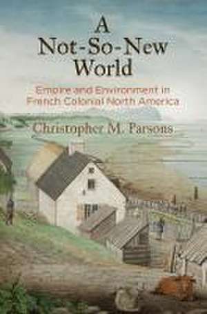 A Not–So–New World – Empire and Environment in French Colonial North America de Christopher M. Parsons