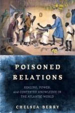 Poisoned Relations – Healing, Power, and Contested Knowledge in the Atlantic World de Chelsea Berry