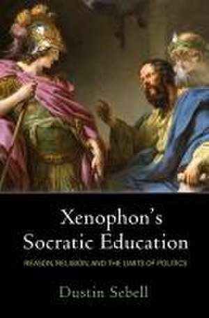 Xenophon`s Socratic Education – Reason, Religion, and the Limits of Politics de Dustin Sebell