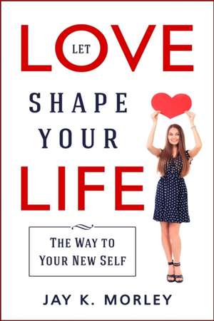 LET LOVE SHAPE YOUR LIFE de Jay K. Morley