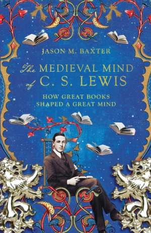 The Medieval Mind of C. S. Lewis – How Great Books Shaped a Great Mind de Jason M. Baxter