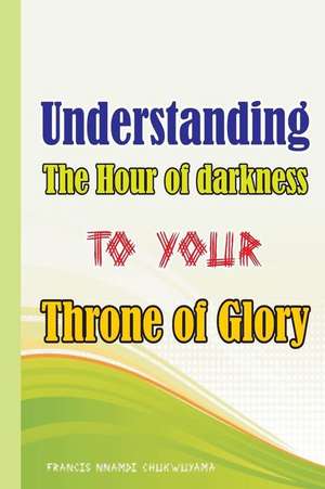 Understanding the Hour of Darkness to Your Throne of Glory de Francis Nnamdi Chukwuyama