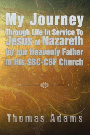 My Journey Through Life in Service to Jesus of Nazareth for Our Heavenly Father in His SBC-Cbf Church de Thomas Adams