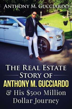 The Real Estate Story of Anthony M. Gucciardo & His $500 Million Dollar Journey de Anthony M. Gucciardo