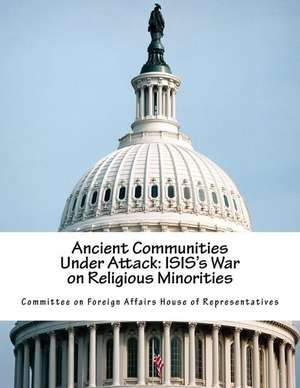 Ancient Communities Under Attack: Isis's War on Religious Minorities de Committee on Foreign Affairs House of Re