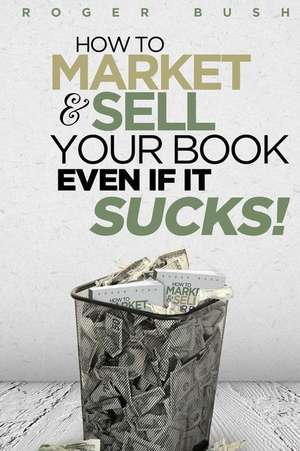 How to Market and Sell Your Book...Even If It Sucks! de Roger Bush