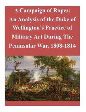 A Campaign of Ropes: An Analysis of the Duke of Wellington's Practice of Military Art During the Peninsular War, 1808-1814 de School of Advanced Military Studies