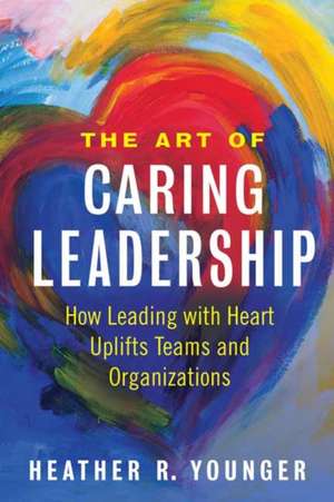 The Art of Caring Leadership: How Leading with Heart Uplifts Teams and Organizations de Heather R. Younger