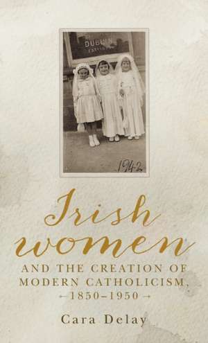 Irish Women and the Creation of Modern Catholicism, 1850-1950 de Cara Delay