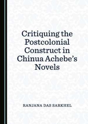 Critiquing the Postcolonial Construct in Chinua Achebeas Novels de Sarkhel, Ranjana Das