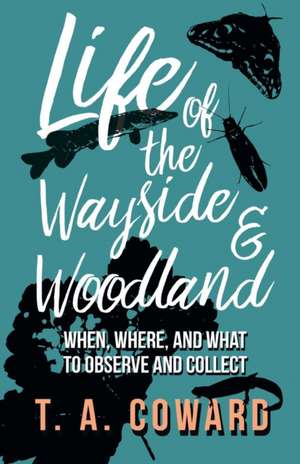 Life of the Wayside and Woodland - When, Where, and What to Observe and Collect de T. A. Coward