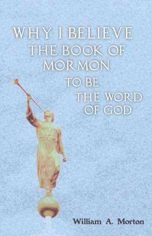 Why I Believe the Book of Mormon to Be the Word of God de William A. Morton