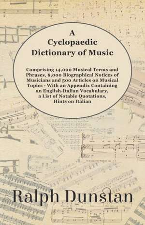 A Cyclopaedic Dictionary of Music - Comprising 14,000 Musical Terms and Phrases, 6,000 Biographical Notices of Musicians and 500 Articles on Musical Topics - With an Appendix Containing an English-Italian Vocabulary, a List of Notable Quotations, Hints on de Ralph Dunstan