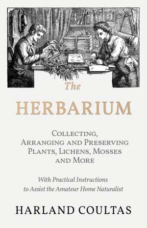 The Herbarium - Collecting, Arranging and Preserving Plants, Lichens, Mosses and More - With Practical Instructions to Assist the Amateur Home Naturalist de Harland Coultas