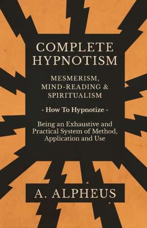 Complete Hypnotism - Mesmerism, Mind-Reading and Spiritualism - How To Hypnotize - Being an Exhaustive and Practical System of Method, Application and Use de A. Alpheus