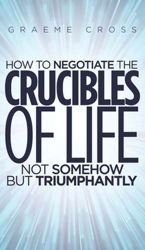 How to Negotiate the Crucibles of Life not Somehow but Triumphantly de Graeme Cross