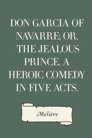 Don Garcia of Navarre; Or, the Jealous Prince. a Heroic Comedy in Five Acts. de Moliere