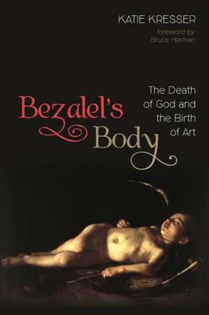 Bezalel's Body: The Death of God and the Birth of Art de Katie Kresser