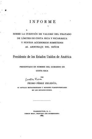 Informe Sobre La Cuestion de Validez del Tratado de Limites de Costa Rica y Nicaragua y Punto Accessorios Sometidos Al Arbitraje del Senor Presidente de Pedro Perez Zeledon