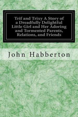 Trif and Trixy a Story of a Dreadfully Delightful Little Girl and Her Adoring and Tormented Parents, Relations, and Friends de John Habberton